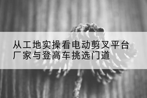 漳县电动剪叉升降平台厂家-从工地实操看电动剪叉平台厂家与登高车挑选门道