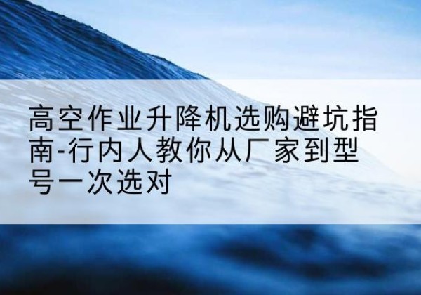 漳县升降平台厂家-高空作业升降机选购避坑指南-行内人教你从厂家到型号一次选对