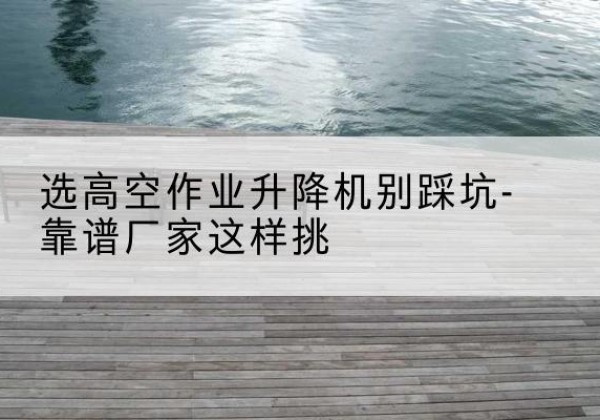 漳县剪叉式升降机厂家-选高空作业升降机别踩坑-靠谱厂家这样挑