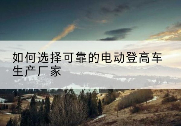 漳县电动登高车厂家-如何选择可靠的电动登高车生产厂家