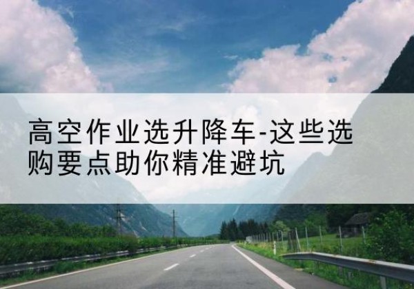 漳县升降车厂家-高空作业选升降车-这些选购要点助你*避坑