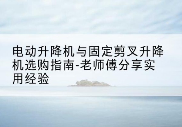 漳县电动升降机怎么选-电动升降机与固定剪叉升降机选购指南-老师傅分享实用经验