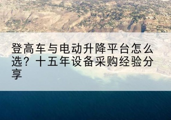 漳县登高车厂家厂家-登高车与电动升降平台怎么选？十五年设备采购经验分享