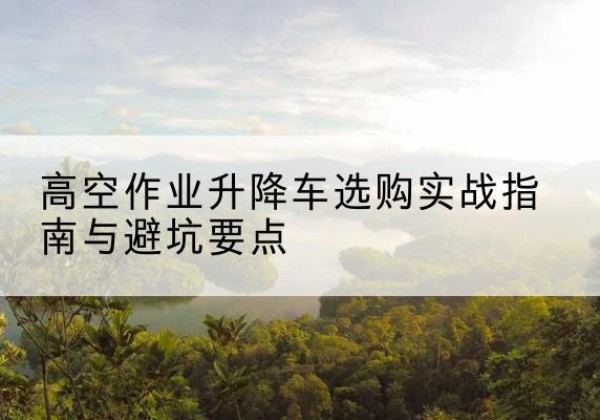 漳县升降车怎么选-高空作业升降车选购实战指南与避坑要点
